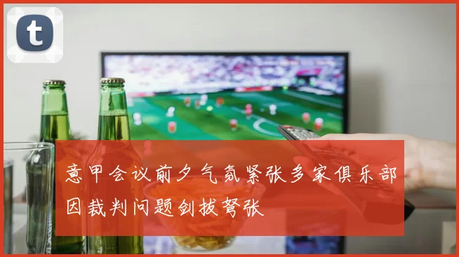 意甲会议前夕气氛紧张多家俱乐部因裁判问题剑拔弩张