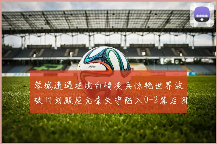 蓉城遭遇逆境白崎凌兵惊艳世界波破门刘殿座无奈失守陷入0-2落后困境