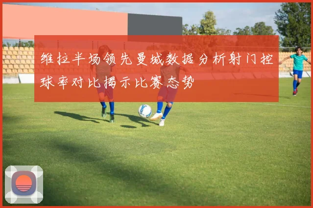维拉半场领先曼城数据分析射门控球率对比揭示比赛态势