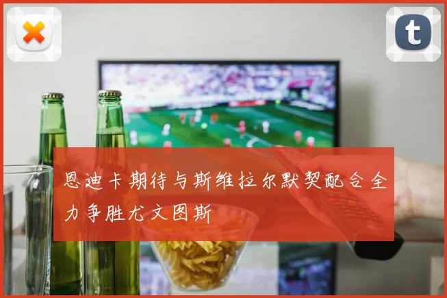 恩迪卡期待与斯维拉尔默契配合全力争胜尤文图斯