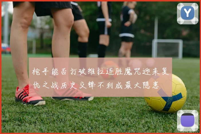 枪手能否打破维拉连胜魔咒迎来复仇之战历史交锋不利成最大隐患