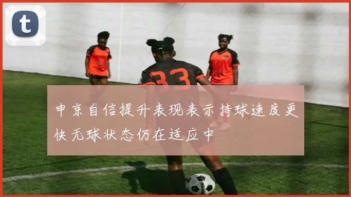 申京自信提升表现表示持球速度更快无球状态仍在适应中
