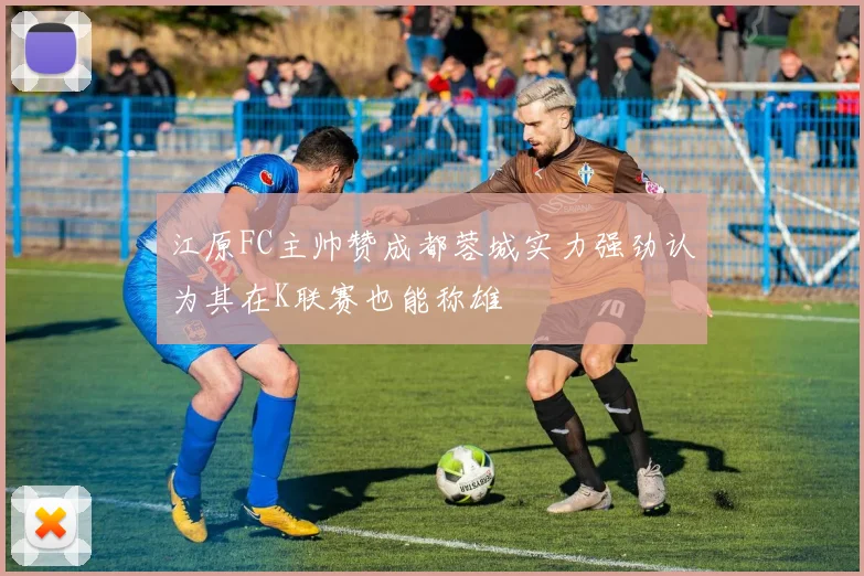 江原FC主帅赞成都蓉城实力强劲认为其在K联赛也能称雄