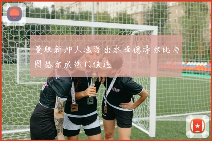 曼联新帅人选浮出水面德泽尔比与图赫尔成热门候选