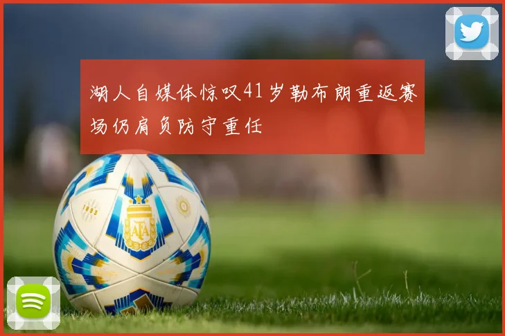 湖人自媒体惊叹41岁勒布朗重返赛场仍肩负防守重任