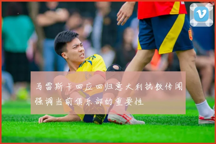 马雷斯卡回应回归意大利执教传闻强调当前俱乐部的重要性