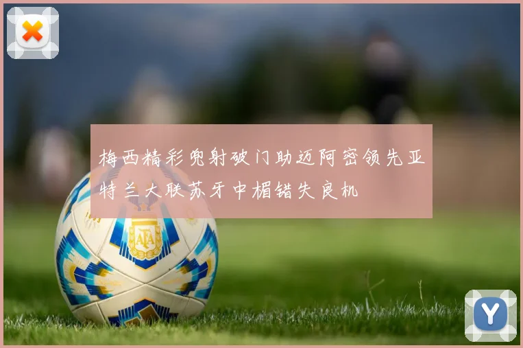 梅西精彩兜射破门助迈阿密领先亚特兰大联苏牙中楣错失良机