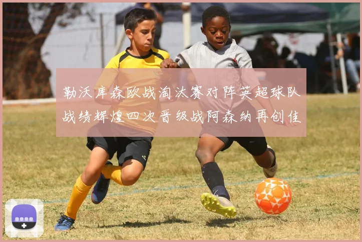 勒沃库森欧战淘汰赛对阵英超球队战绩辉煌四次晋级战阿森纳再创佳绩