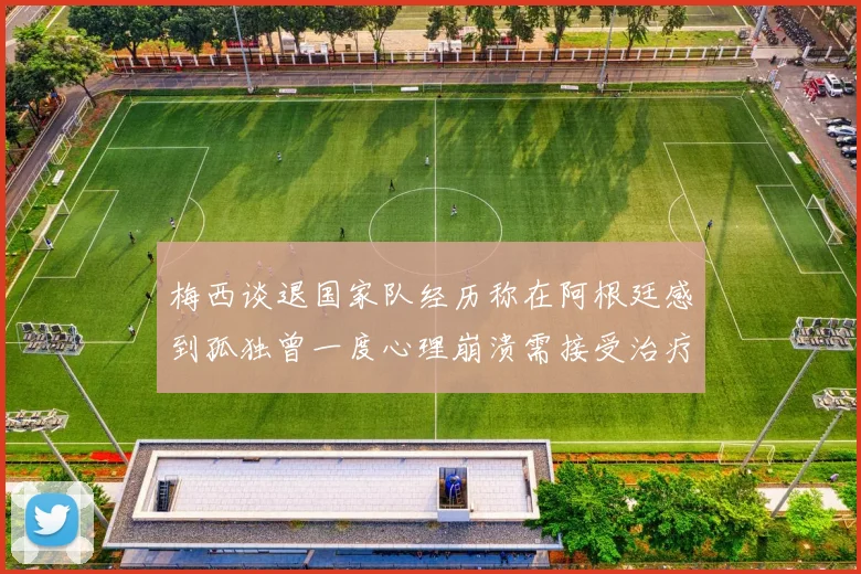 梅西谈退国家队经历称在阿根廷感到孤独曾一度心理崩溃需接受治疗