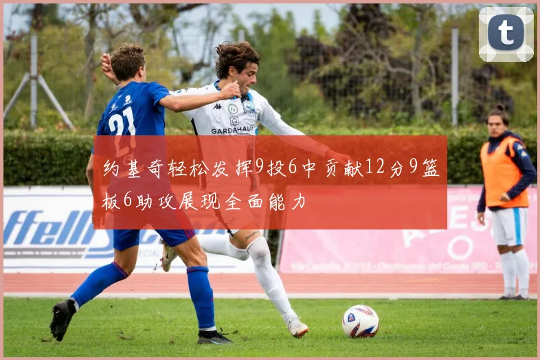 约基奇轻松发挥9投6中贡献12分9篮板6助攻展现全面能力