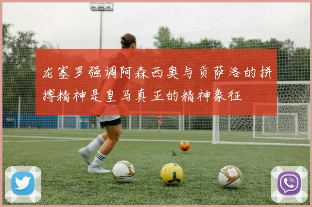 龙塞罗强调阿森西奥与贡萨洛的拼搏精神是皇马真正的精神象征
