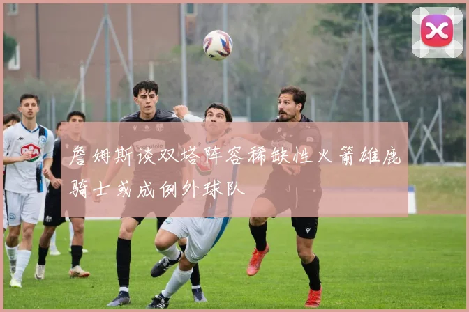 詹姆斯谈双塔阵容稀缺性火箭雄鹿骑士或成例外球队