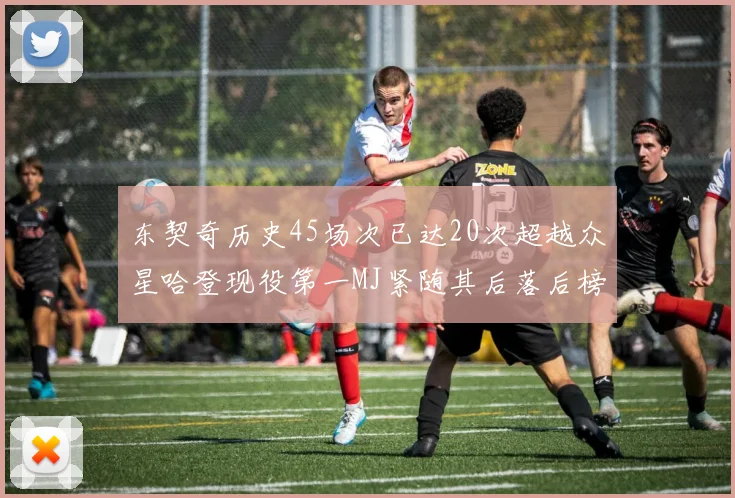 东契奇历史45场次已达20次超越众星哈登现役第一MJ紧随其后落后榜首100场