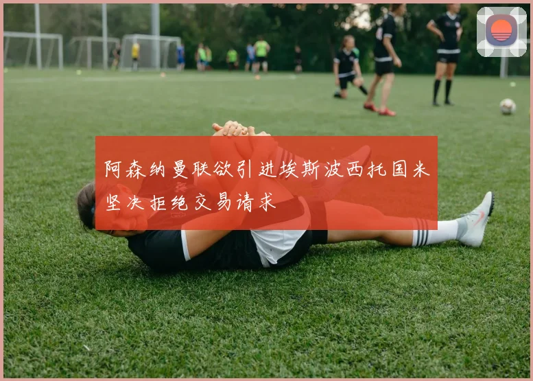 阿森纳曼联欲引进埃斯波西托国米坚决拒绝交易请求