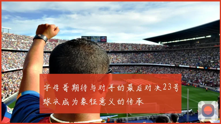 字母哥期待与对手的最后对决23号球衣成为象征意义的传承