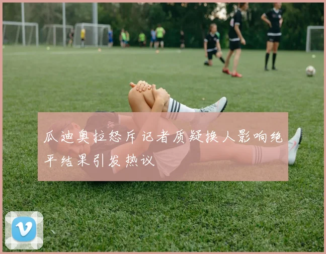 瓜迪奥拉怒斥记者质疑换人影响绝平结果引发热议
