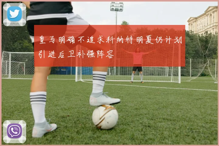 皇马明确不追求科纳特明夏仍计划引进后卫补强阵容