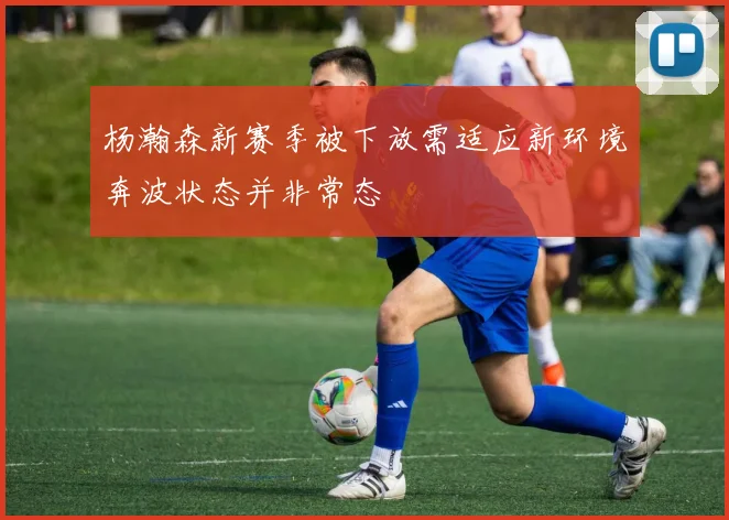 杨瀚森新赛季被下放需适应新环境奔波状态并非常态