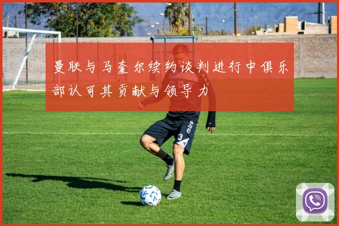 曼联与马奎尔续约谈判进行中俱乐部认可其贡献与领导力
