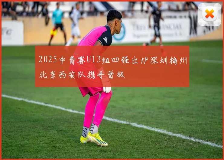 2025中青赛U13组四强出炉深圳梅州北京西安队携手晋级