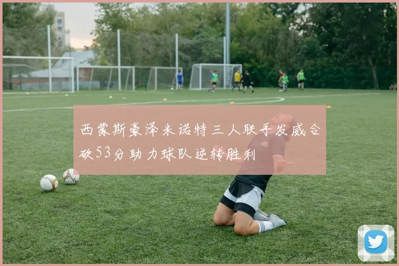 西蒙斯豪泽米诺特三人联手发威合砍53分助力球队逆转胜利